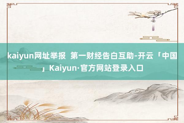 kaiyun网址举报  第一财经告白互助-开云「中国」Kaiyun·官方网站登录入口