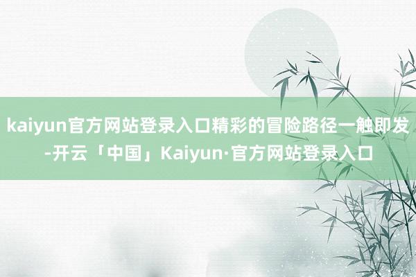 kaiyun官方网站登录入口精彩的冒险路径一触即发-开云「中国」Kaiyun·官方网站登录入口