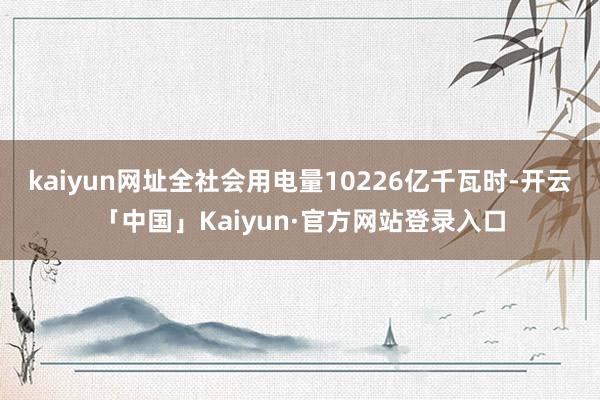 kaiyun网址全社会用电量10226亿千瓦时-开云「中国」Kaiyun·官方网站登录入口