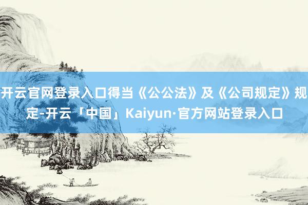 开云官网登录入口得当《公公法》及《公司规定》规定-开云「中国」Kaiyun·官方网站登录入口
