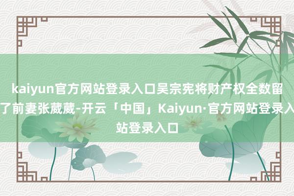 kaiyun官方网站登录入口吴宗宪将财产权全数留给了前妻张葳葳-开云「中国」Kaiyun·官方网站登录入口