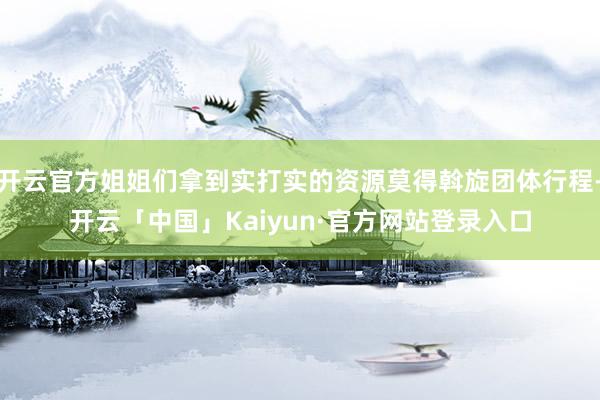 开云官方姐姐们拿到实打实的资源莫得斡旋团体行程-开云「中国」Kaiyun·官方网站登录入口