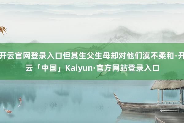 开云官网登录入口但其生父生母却对他们漠不柔和-开云「中国」Kaiyun·官方网站登录入口