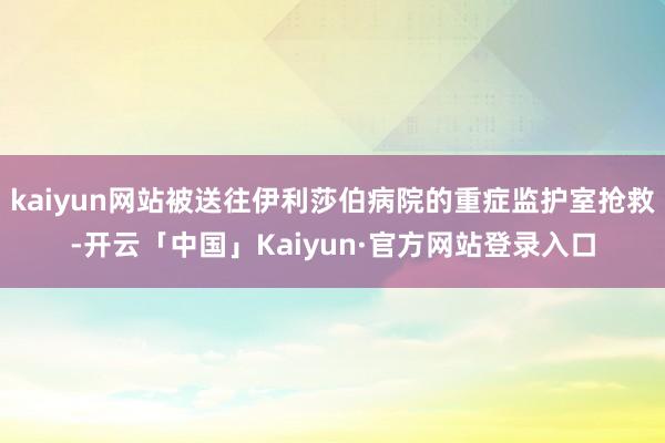 kaiyun网站被送往伊利莎伯病院的重症监护室抢救-开云「中国」Kaiyun·官方网站登录入口