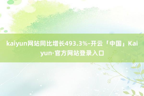 kaiyun网站同比增长493.3%-开云「中国」Kaiyun·官方网站登录入口