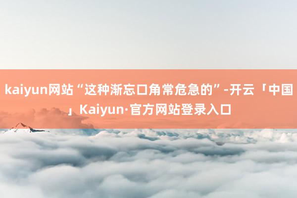 kaiyun网站“这种渐忘口角常危急的”-开云「中国」Kaiyun·官方网站登录入口