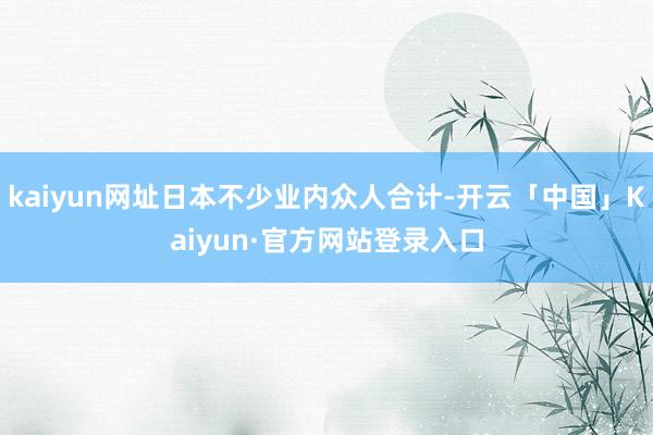 kaiyun网址日本不少业内众人合计-开云「中国」Kaiyun·官方网站登录入口