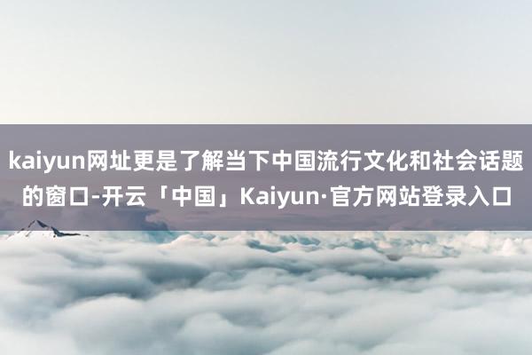 kaiyun网址更是了解当下中国流行文化和社会话题的窗口-开云「中国」Kaiyun·官方网站登录入口