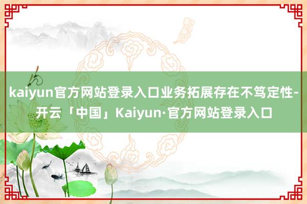 kaiyun官方网站登录入口业务拓展存在不笃定性-开云「中国」Kaiyun·官方网站登录入口