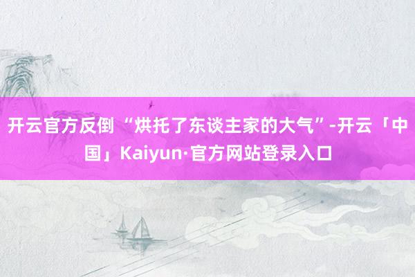 开云官方反倒 “烘托了东谈主家的大气”-开云「中国」Kaiyun·官方网站登录入口