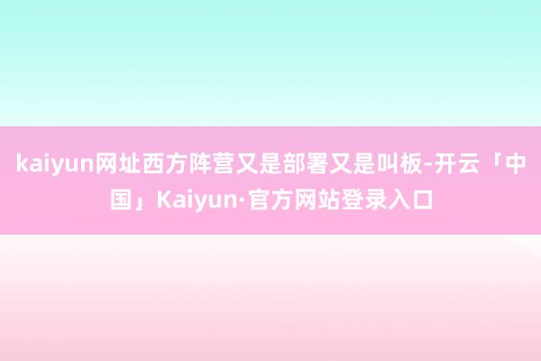 kaiyun网址西方阵营又是部署又是叫板-开云「中国」Kaiyun·官方网站登录入口