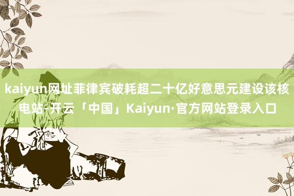 kaiyun网址菲律宾破耗超二十亿好意思元建设该核电站-开云「中国」Kaiyun·官方网站登录入口