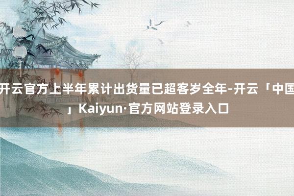 开云官方上半年累计出货量已超客岁全年-开云「中国」Kaiyun·官方网站登录入口