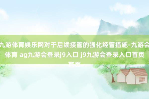 九游体育娱乐网对于后续接管的强化经管措施-九游会体育 ag九游会登录j9入口 j9九游会登录入口首页