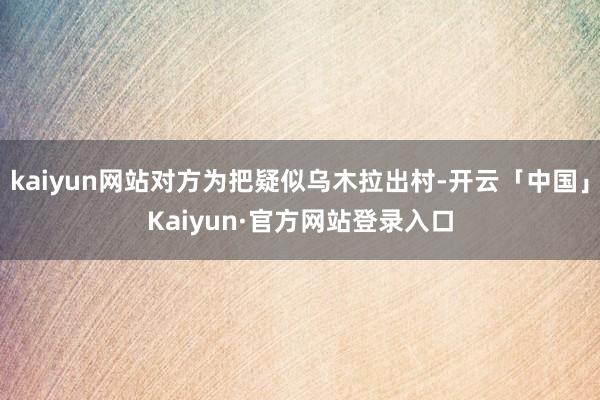 kaiyun网站对方为把疑似乌木拉出村-开云「中国」Kaiyun·官方网站登录入口