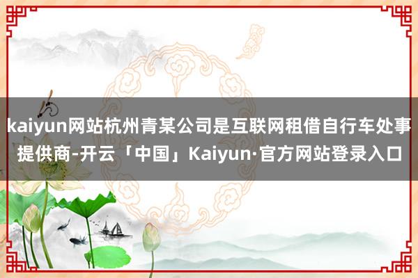 kaiyun网站杭州青某公司是互联网租借自行车处事提供商-开云「中国」Kaiyun·官方网站登录入口