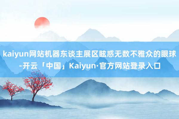 kaiyun网站机器东谈主展区眩惑无数不雅众的眼球-开云「中国」Kaiyun·官方网站登录入口
