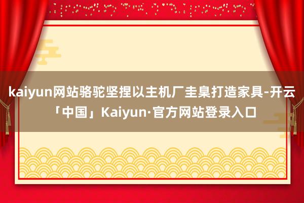 kaiyun网站骆驼坚捏以主机厂圭臬打造家具-开云「中国」Kaiyun·官方网站登录入口