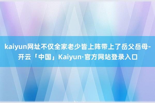 kaiyun网址不仅全家老少皆上阵带上了岳父岳母-开云「中国」Kaiyun·官方网站登录入口