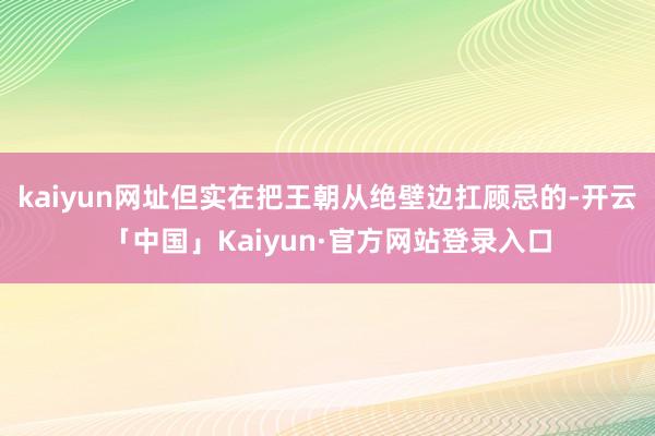 kaiyun网址但实在把王朝从绝壁边扛顾忌的-开云「中国」Kaiyun·官方网站登录入口