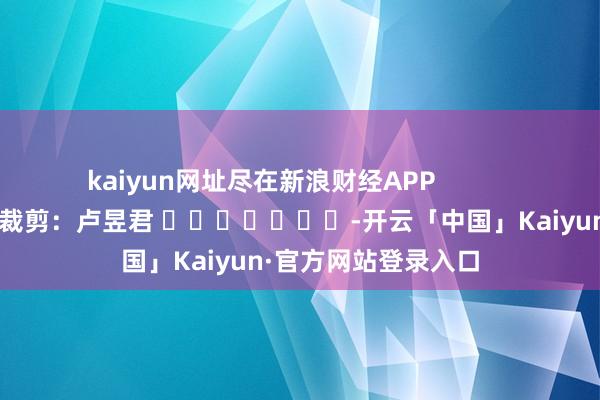 kaiyun网址尽在新浪财经APP            						包袱裁剪：卢昱君 							-开云「中国」Kaiyun·官方网站登录入口