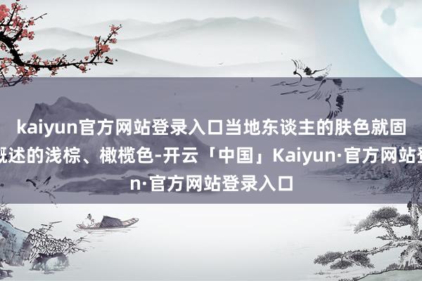 kaiyun官方网站登录入口当地东谈主的肤色就固定成了概述的浅棕、橄榄色-开云「中国」Kaiyun·官方网站登录入口