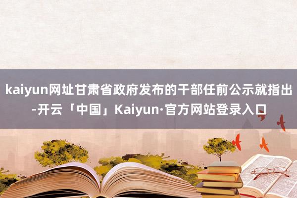 kaiyun网址甘肃省政府发布的干部任前公示就指出-开云「中国」Kaiyun·官方网站登录入口