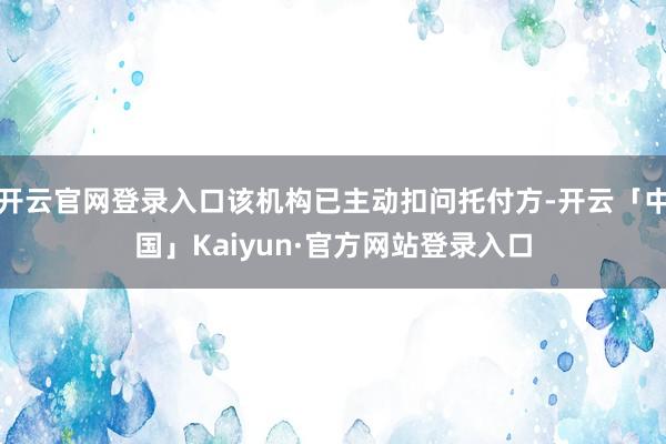 开云官网登录入口该机构已主动扣问托付方-开云「中国」Kaiyun·官方网站登录入口