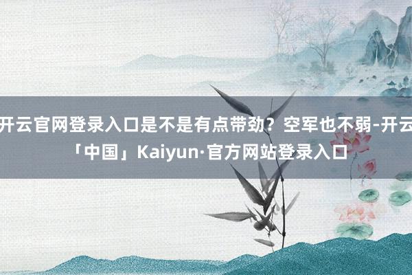 开云官网登录入口是不是有点带劲？空军也不弱-开云「中国」Kaiyun·官方网站登录入口