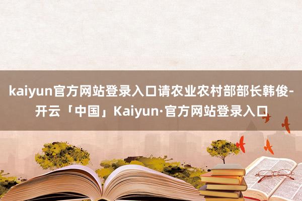 kaiyun官方网站登录入口请农业农村部部长韩俊-开云「中国」Kaiyun·官方网站登录入口