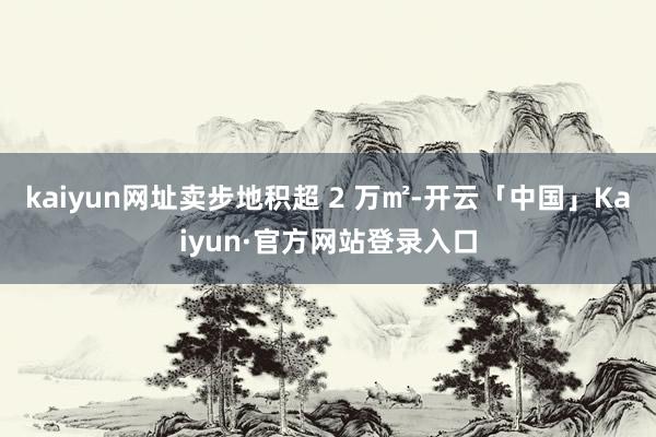 kaiyun网址卖步地积超 2 万㎡-开云「中国」Kaiyun·官方网站登录入口