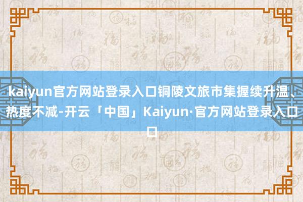 kaiyun官方网站登录入口铜陵文旅市集握续升温、热度不减-开云「中国」Kaiyun·官方网站登录入口