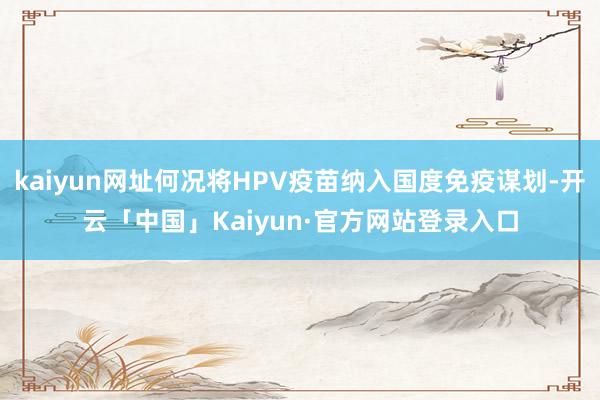 kaiyun网址何况将HPV疫苗纳入国度免疫谋划-开云「中国」Kaiyun·官方网站登录入口