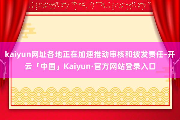kaiyun网址各地正在加速推动审核和披发责任-开云「中国」Kaiyun·官方网站登录入口