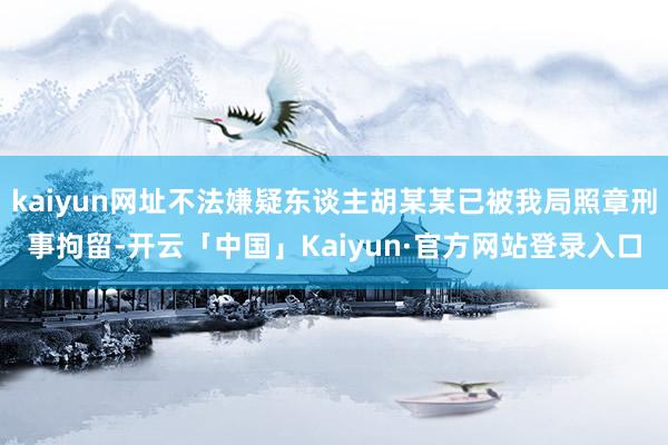 kaiyun网址不法嫌疑东谈主胡某某已被我局照章刑事拘留-开云「中国」Kaiyun·官方网站登录入口