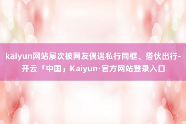 kaiyun网站屡次被网友偶遇私行同框、搭伙出行-开云「中国」Kaiyun·官方网站登录入口