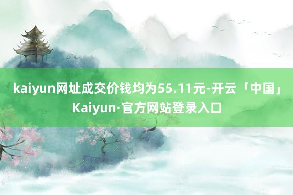kaiyun网址成交价钱均为55.11元-开云「中国」Kaiyun·官方网站登录入口