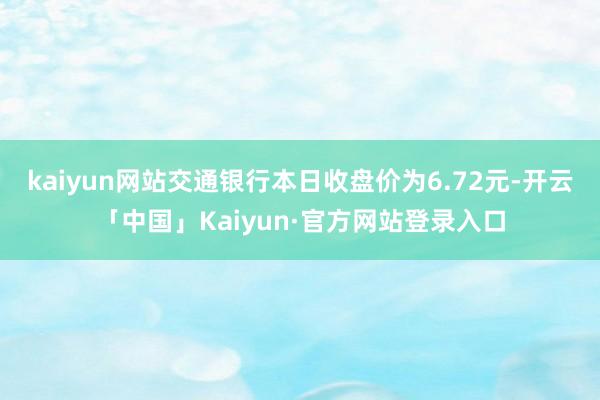 kaiyun网站交通银行本日收盘价为6.72元-开云「中国」Kaiyun·官方网站登录入口