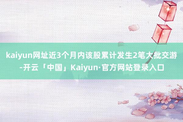 kaiyun网址近3个月内该股累计发生2笔大批交游-开云「中国」Kaiyun·官方网站登录入口