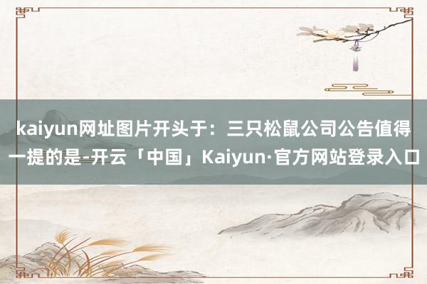 kaiyun网址图片开头于：三只松鼠公司公告　　值得一提的是-开云「中国」Kaiyun·官方网站登录入口