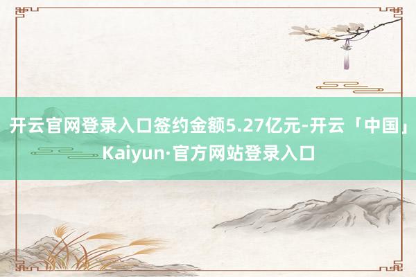 开云官网登录入口签约金额5.27亿元-开云「中国」Kaiyun·官方网站登录入口