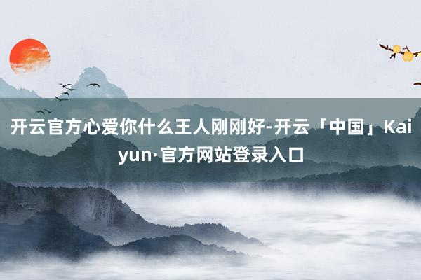 开云官方心爱你什么王人刚刚好-开云「中国」Kaiyun·官方网站登录入口