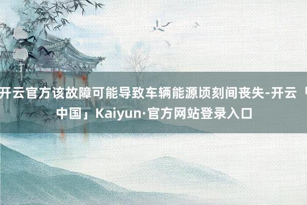 开云官方该故障可能导致车辆能源顷刻间丧失-开云「中国」Kaiyun·官方网站登录入口