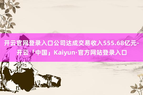开云官网登录入口公司达成交易收入555.68亿元-开云「中国」Kaiyun·官方网站登录入口
