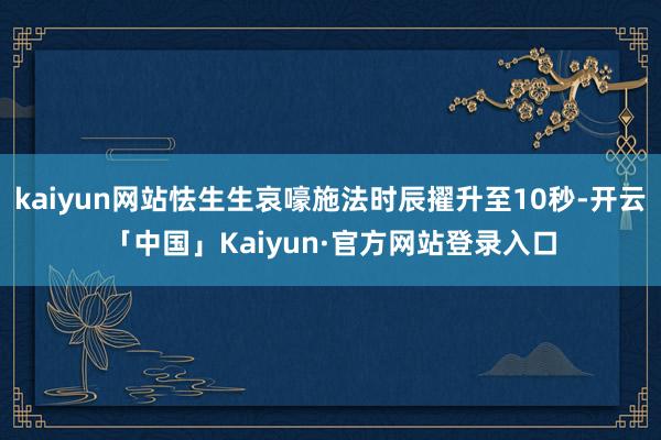 kaiyun网站怯生生哀嚎施法时辰擢升至10秒-开云「中国」Kaiyun·官方网站登录入口