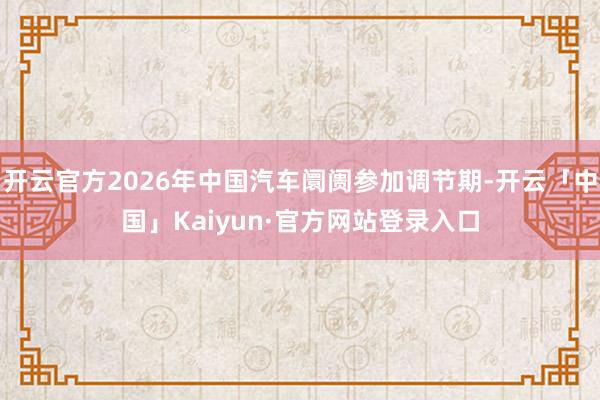 开云官方2026年中国汽车阛阓参加调节期-开云「中国」Kaiyun·官方网站登录入口