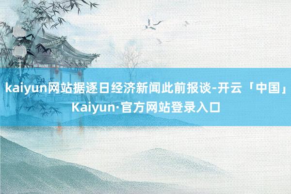 kaiyun网站据逐日经济新闻此前报谈-开云「中国」Kaiyun·官方网站登录入口