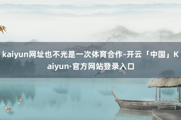 kaiyun网址也不光是一次体育合作-开云「中国」Kaiyun·官方网站登录入口