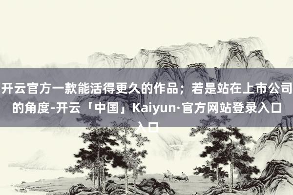 开云官方一款能活得更久的作品；若是站在上市公司的角度-开云「中国」Kaiyun·官方网站登录入口