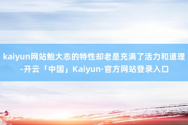 kaiyun网站鲍大志的特性却老是充满了活力和道理-开云「中国」Kaiyun·官方网站登录入口